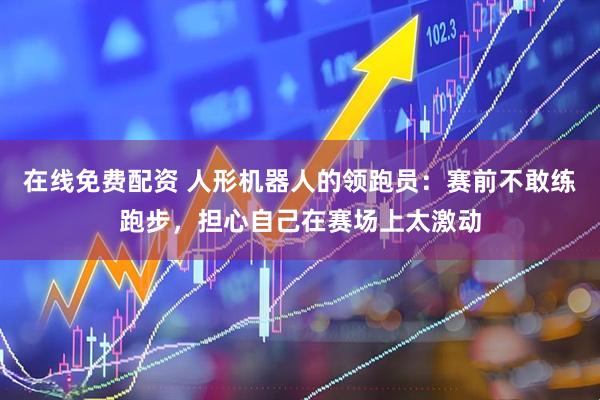 在线免费配资 人形机器人的领跑员：赛前不敢练跑步，担心自己在赛场上太激动
