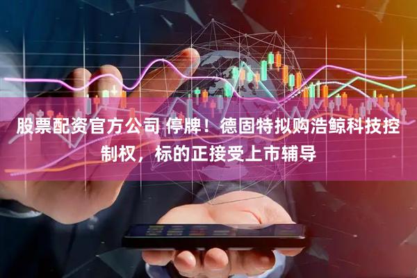 股票配资官方公司 停牌！德固特拟购浩鲸科技控制权，标的正接受上市辅导
