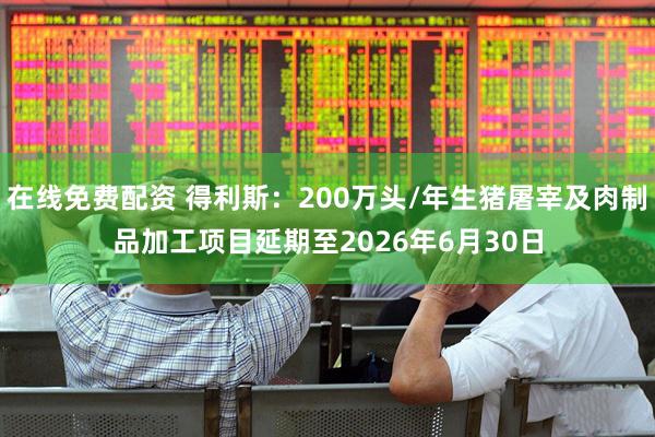在线免费配资 得利斯：200万头/年生猪屠宰及肉制品加工项目延期至2026年6月30日