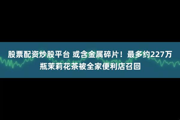 股票配资炒股平台 或含金属碎片！最多约227万瓶茉莉花茶被全家便利店召回