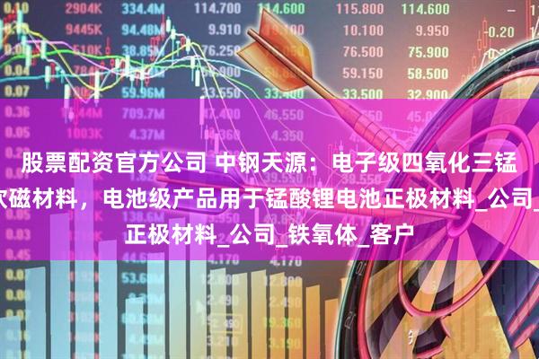 股票配资官方公司 中钢天源：电子级四氧化三锰主要应用于软磁材料，电池级产品用于锰酸锂电池正极材料_公司_铁氧体_客户
