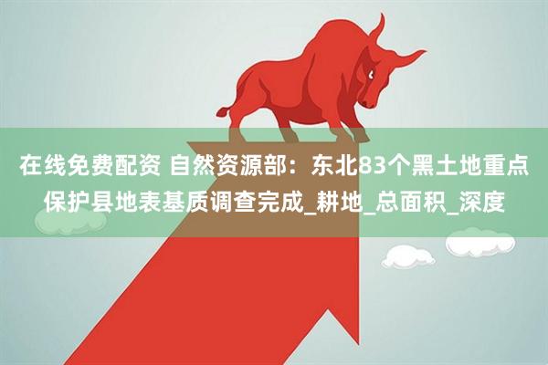 在线免费配资 自然资源部：东北83个黑土地重点保护县地表基质调查完成_耕地_总面积_深度