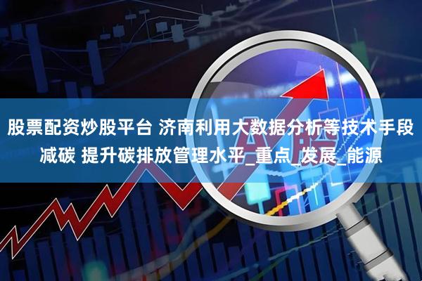 股票配资炒股平台 济南利用大数据分析等技术手段减碳 提升碳排放管理水平_重点_发展_能源
