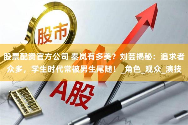 股票配资官方公司 秦岚有多美？刘芸揭秘：追求者众多，学生时代常被男生尾随！_角色_观众_演技