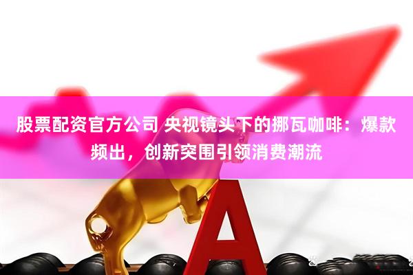股票配资官方公司 央视镜头下的挪瓦咖啡：爆款频出，创新突围引领消费潮流