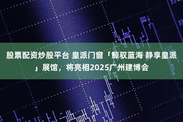 股票配资炒股平台 皇派门窗「鲸驭蓝海 静享皇派」展馆，将亮相2025广州建博会