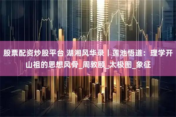 股票配资炒股平台 湖湘风华录丨莲池悟道：理学开山祖的思想风骨_周敦颐_太极图_象征