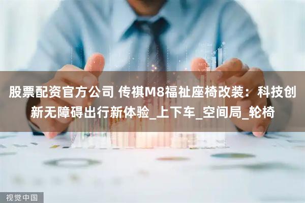 股票配资官方公司 传祺M8福祉座椅改装：科技创新无障碍出行新体验_上下车_空间局_轮椅