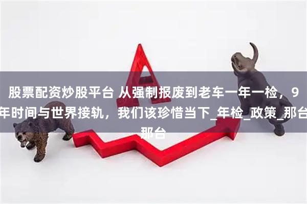 股票配资炒股平台 从强制报废到老车一年一检，9年时间与世界接轨，我们该珍惜当下_年检_政策_那台