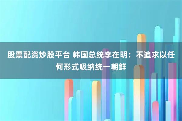 股票配资炒股平台 韩国总统李在明：不追求以任何形式吸纳统一朝鲜