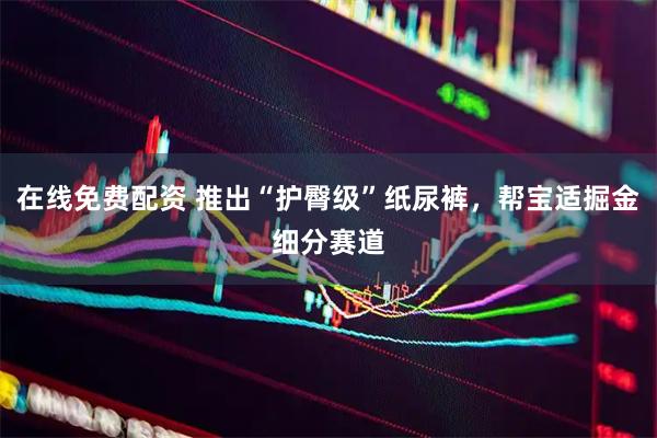 在线免费配资 推出“护臀级”纸尿裤，帮宝适掘金细分赛道