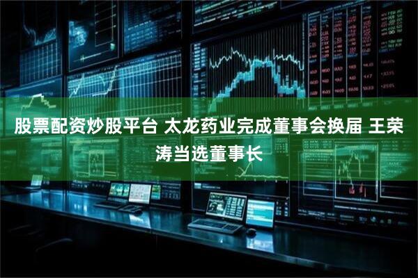 股票配资炒股平台 太龙药业完成董事会换届 王荣涛当选董事长