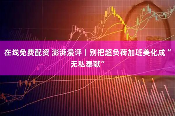 在线免费配资 澎湃漫评｜别把超负荷加班美化成“无私奉献”
