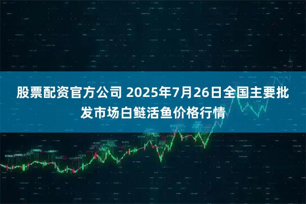 股票配资官方公司 2025年7月26日全国主要批发市场白鲢活鱼价格行情