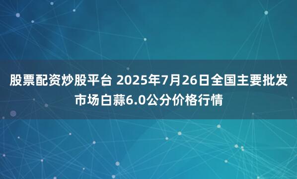 股票配资炒股平台 2025年7月26日全国主要批发市场白蒜6.0公分价格行情