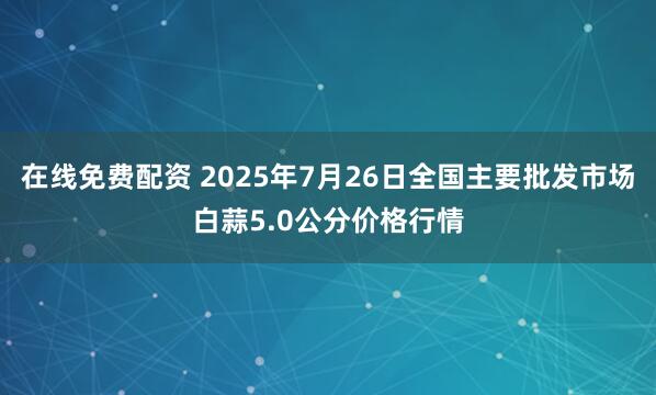 在线免费配资 2025年7月26日全国主要批发市场白蒜5.0公分价格行情