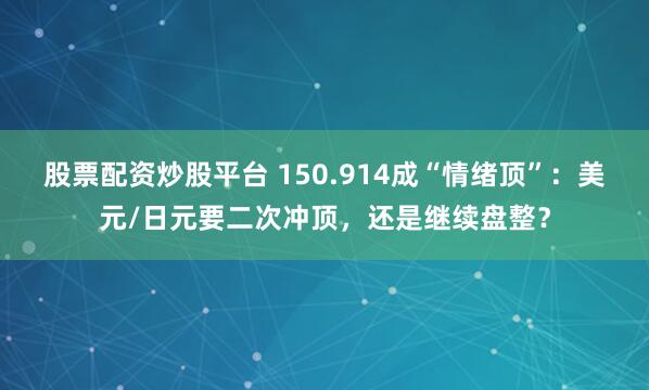 股票配资炒股平台 150.914成“情绪顶”：美元/日元要二次冲顶，还是继续盘整？