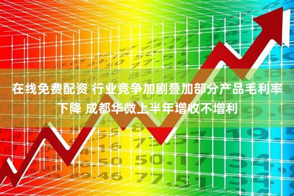 在线免费配资 行业竞争加剧叠加部分产品毛利率下降 成都华微上半年增收不增利
