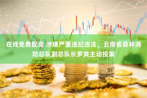 在线免费配资 涉嫌严重违纪违法，云南省森林消防总队副总队长罗爽主动投案