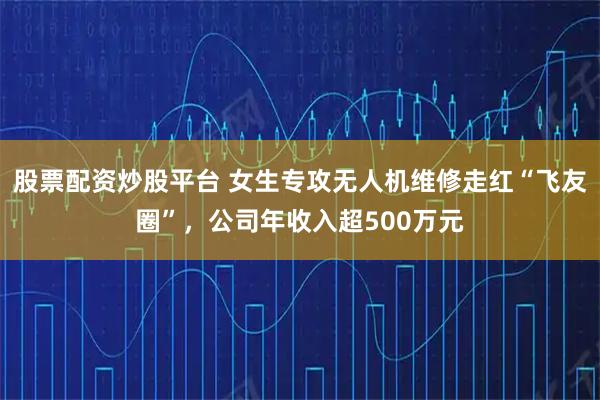 股票配资炒股平台 女生专攻无人机维修走红“飞友圈”，公司年收入超500万元