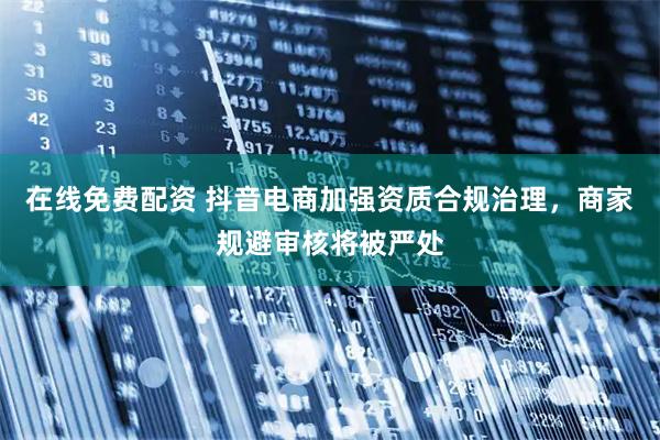 在线免费配资 抖音电商加强资质合规治理，商家规避审核将被严处