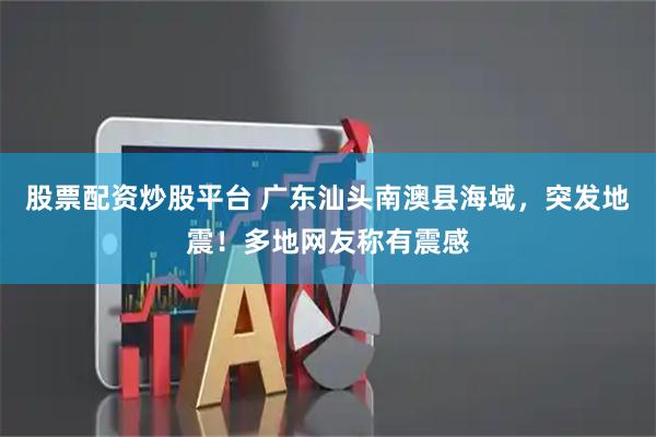 股票配资炒股平台 广东汕头南澳县海域，突发地震！多地网友称有震感