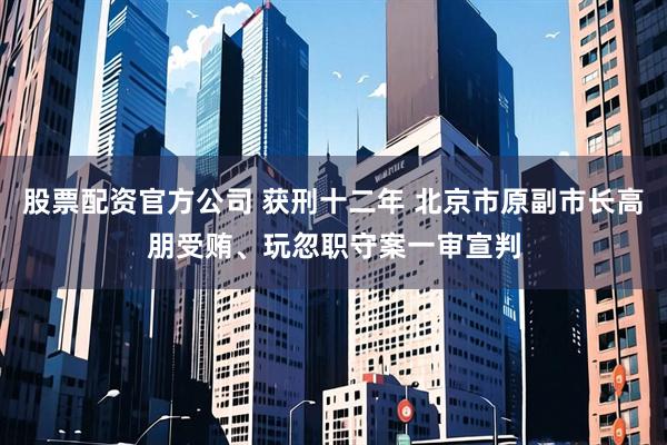 股票配资官方公司 获刑十二年 北京市原副市长高朋受贿、玩忽职守案一审宣判