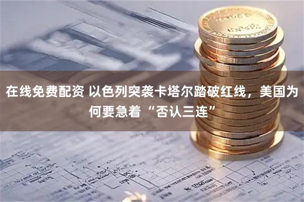 在线免费配资 以色列突袭卡塔尔踏破红线，美国为何要急着 “否认三连”