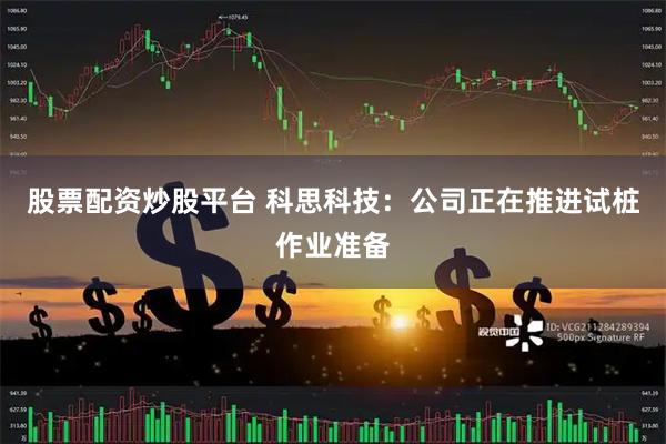 股票配资炒股平台 科思科技：公司正在推进试桩作业准备