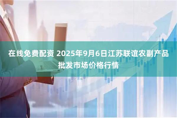 在线免费配资 2025年9月6日江苏联谊农副产品批发市场价格行情