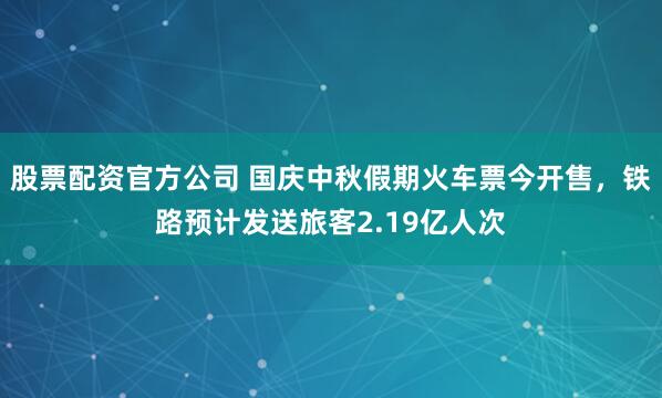 股票配资官方公司 国庆中秋假期火车票今开售，铁路预计发送旅客2.19亿人次