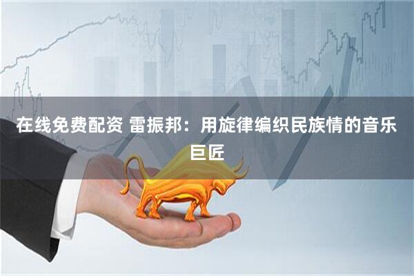 在线免费配资 雷振邦：用旋律编织民族情的音乐巨匠