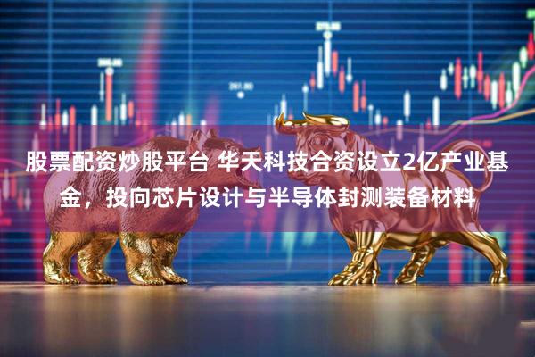 股票配资炒股平台 华天科技合资设立2亿产业基金，投向芯片设计与半导体封测装备材料