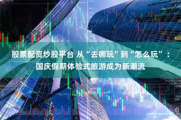 股票配资炒股平台 从“去哪玩”到“怎么玩” ：国庆假期体验式旅游成为新潮流
