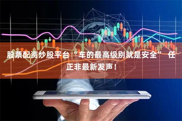 股票配资炒股平台 “车的最高级别就是安全”  任正非最新发声！