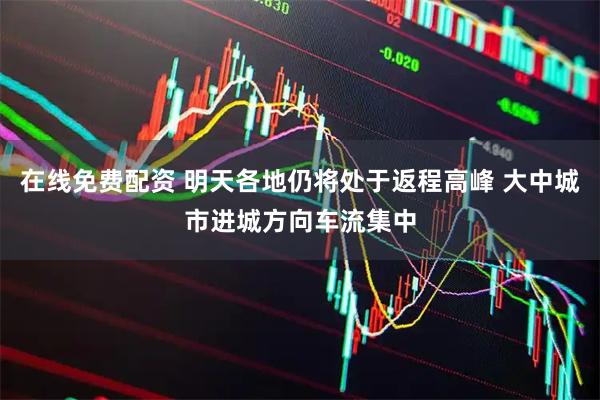在线免费配资 明天各地仍将处于返程高峰 大中城市进城方向车流集中