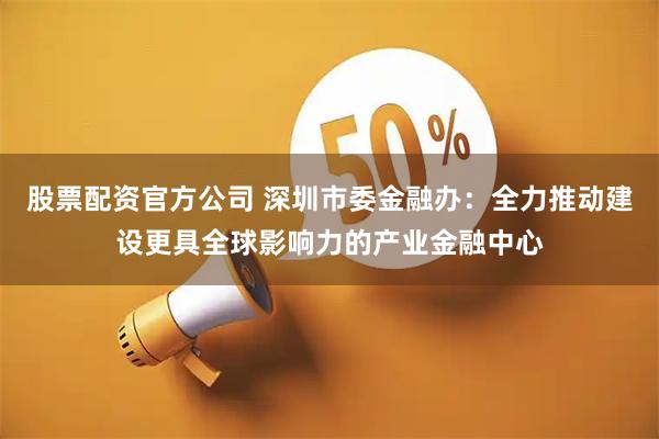 股票配资官方公司 深圳市委金融办：全力推动建设更具全球影响力的产业金融中心