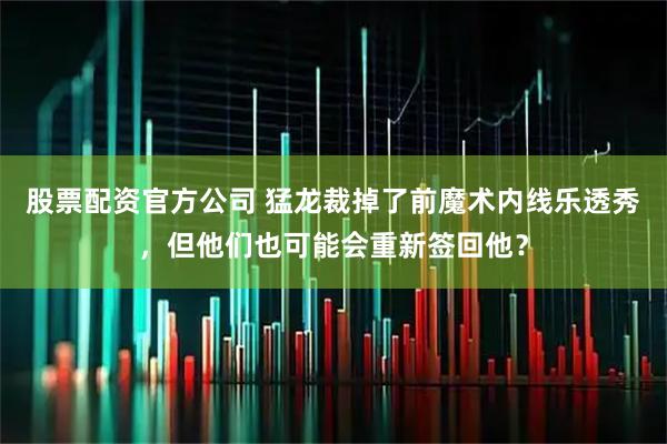 股票配资官方公司 猛龙裁掉了前魔术内线乐透秀，但他们也可能会重新签回他？