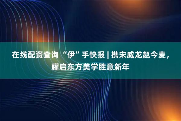 在线配资查询 “伊”手快报 | 携宋威龙赵今麦，耀启东方美学胜意新年