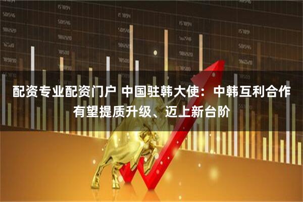 配资专业配资门户 中国驻韩大使：中韩互利合作有望提质升级、迈上新台阶