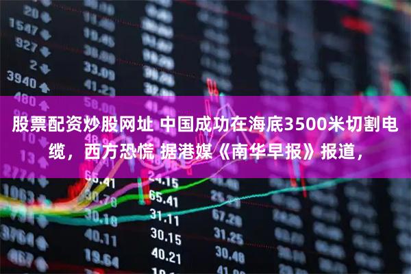股票配资炒股网址 中国成功在海底3500米切割电缆，西方恐慌 据港媒《南华早报》报道，