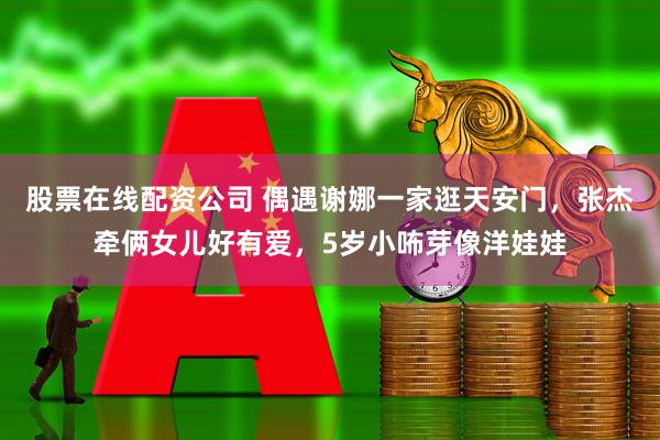 股票在线配资公司 偶遇谢娜一家逛天安门，张杰牵俩女儿好有爱，5岁小咘芽像洋娃娃