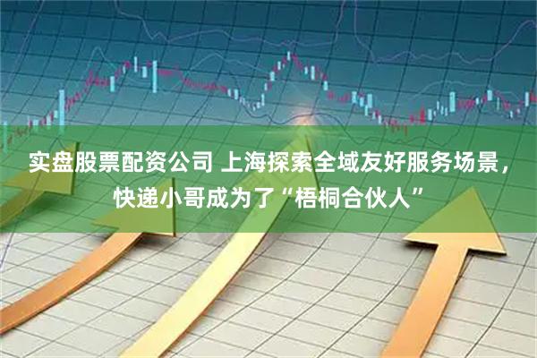 实盘股票配资公司 上海探索全域友好服务场景，快递小哥成为了“梧桐合伙人”
