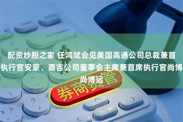 配资炒股之家 任鸿斌会见美国高通公司总裁兼首席执行官安蒙、嘉吉公司董事会主席兼首席执行官尚博远