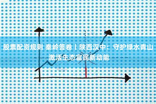股票配资规则 秦岭答卷丨陕西汉中：守护绿水青山 激活生态富民新动能