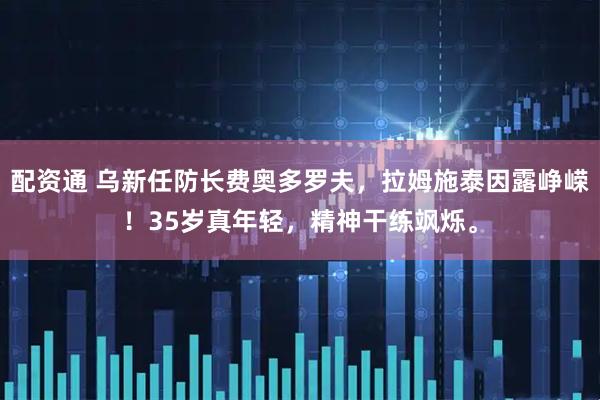 配资通 乌新任防长费奥多罗夫，拉姆施泰因露峥嵘！35岁真年轻，精神干练飒烁。